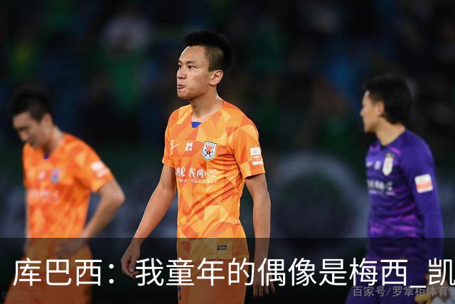 库巴西：我童年的偶像是梅西 凯恩最难对付 若赢世界杯做啥都行