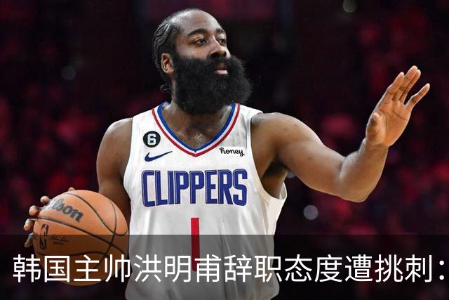 韩国主帅洪明甫辞职态度遭挑刺：没说对不起+离场时手插兜